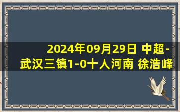 2024年09月29日 中超-武汉三镇1-0十人河南 徐浩峰替补登场9分钟染红若卡绝杀